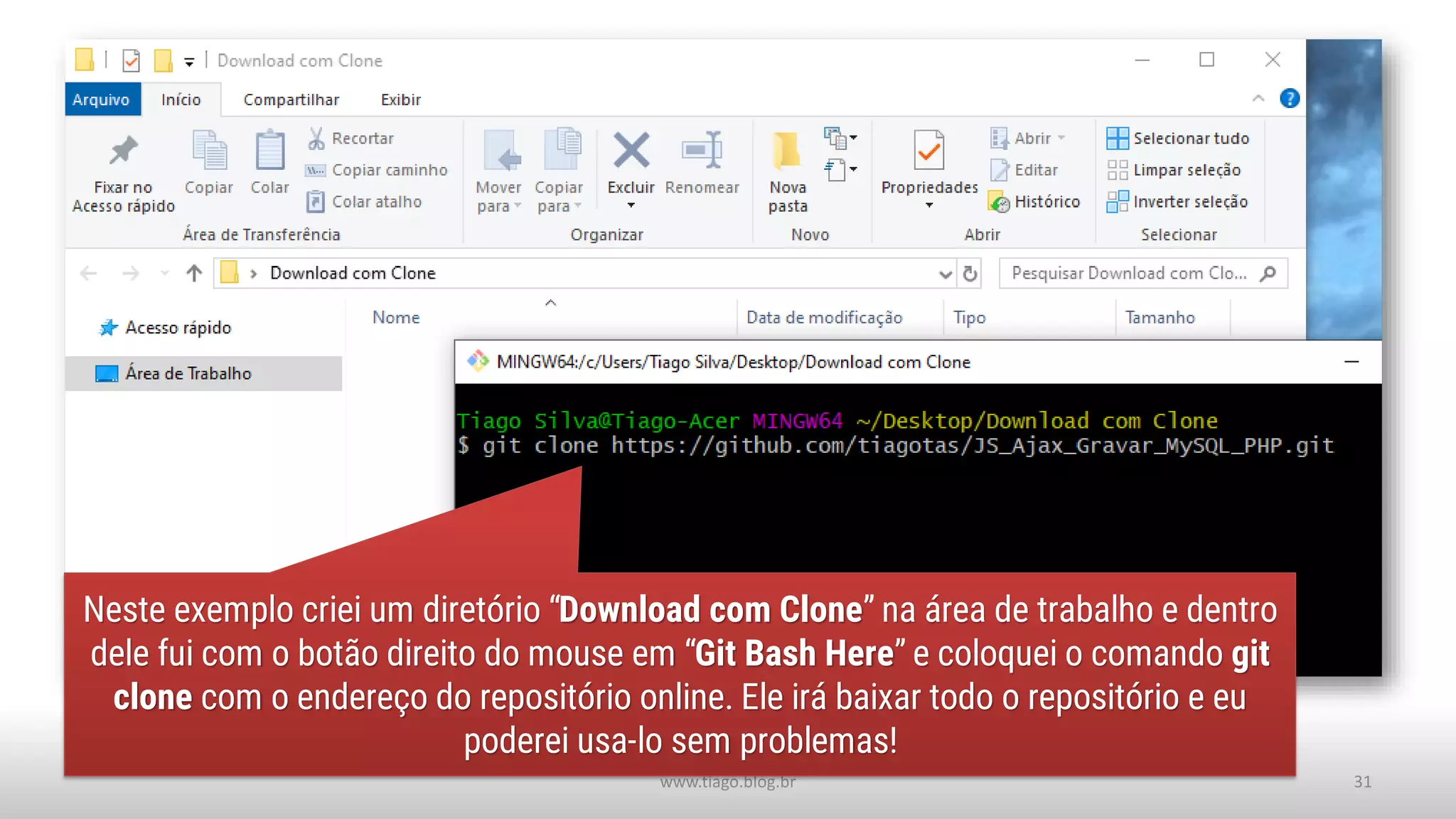 www.tiago.blog.br 31
Neste exemplo criei um diretório “Download com Clone” na área de trabalho e dentro
dele fui com o botão direito do mouse em “Git Bash Here” e coloquei o comando git
clone com o endereço do repositório online. Ele irá baixar todo o repositório e eu
poderei usa-lo sem problemas!
 