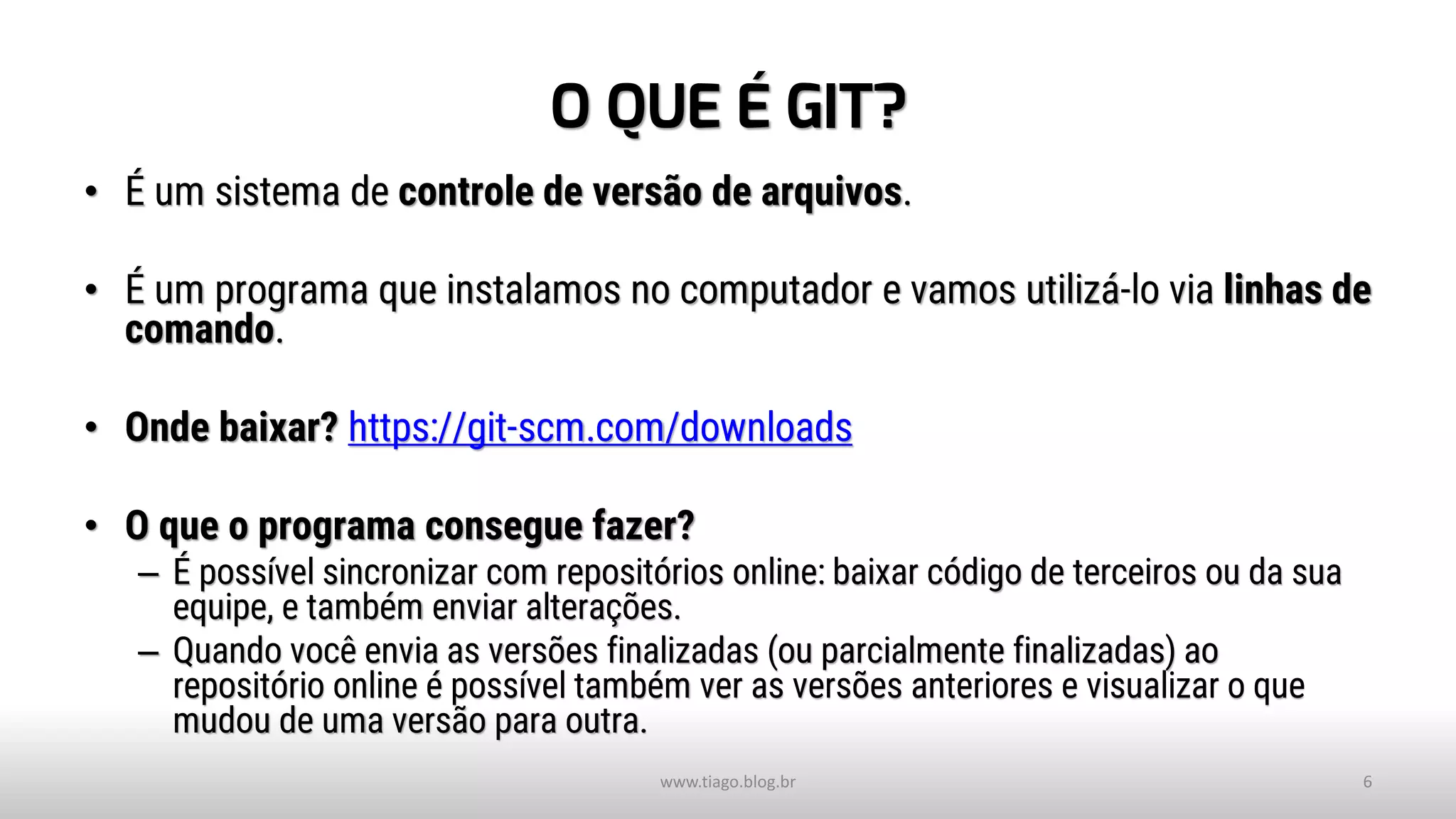 O QUE É GIT?
• É um sistema de controle de versão de arquivos.
• É um programa que instalamos no computador e vamos utilizá-lo via linhas de
comando.
• Onde baixar? https://git-scm.com/downloads
• O que o programa consegue fazer?
– É possível sincronizar com repositórios online: baixar código de terceiros ou da sua
equipe, e também enviar alterações.
– Quando você envia as versões finalizadas (ou parcialmente finalizadas) ao
repositório online é possível também ver as versões anteriores e visualizar o que
mudou de uma versão para outra.
www.tiago.blog.br 6
 
