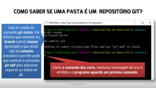 COMO SABER SE UMA PASTA É UM REPOSITÓRIO GIT?
www.tiago.blog.br 11
Esta é a saída do
comando git status. Ele
informa que estamos no
branch (ramo) master
(principal) e que ainda
não há commits
(versões) e por fim pede
que usemos o comando
git add para adicionar
arquivos ao índice do
git.
Como o comando deu certo, nenhuma mensagem de erro é
emitida e o programa aguarda um próximo comando.
 