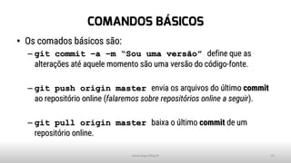 COMANDOS BÁSICOS
• Os comados básicos são:
– git commit –a –m “Sou uma versão” define que as
alterações até aquele momento são uma versão do código-fonte.
– git push origin master envia os arquivos do último commit
ao repositório online (falaremos sobre repositórios online a seguir).
– git pull origin master baixa o último commit de um
repositório online.
www.tiago.blog.br 15
 