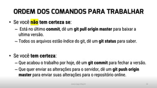 ORDEM DOS COMANDOS PARA TRABALHAR
• Se você não tem certeza se:
– Está no último commit, dê um git pull origin master para baixar a
ultima versão.
– Todos os arquivos estão índice do git, dê um git status para saber.
• Se você tem certeza:
– Que acabou o trabalho por hoje, dê um git commit para fechar a versão.
– Que quer enviar as alterações para o servidor, dê um git push origin
master para enviar suas alterações para o repositório online.
www.tiago.blog.br 16
 