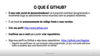 O QUE É GITHUB?
• É uma rede social de desenvolvedores! Lá é possível contribuir (programando e
resolvendo bugs ou adicionando novos recursos) com os projetos existentes.
• É um local de armazenamento de código-fonte e suas versões.
• Crie seu perfil: http://www.github.com
• Confirme seu e-mail para poder criar repositórios.
• Siga meu perfil no GitHub e veja meus repositórios: https://github.com/tiagotas
– Seguirei seu perfil para ver sua evolução como programador, já que você pode adicionar
todos os projetos que você desenvolver no GitHub.
www.tiago.blog.br 18
 