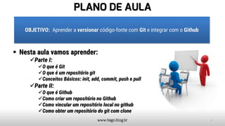 PLANO DE AULA
▪ Nesta aula vamos aprender:
✓Parte I:
✓O que é Git
✓O que é um repositório git
✓Conceitos Básicos: init, add, commit, push e pull
✓Parte II:
✓O que é Github
✓Como criar um repositório no Github
✓Como vincular um repositório local no github
✓Como obter um repositório do git com clone
www.tiago.blog.br
OBJETIVO: Aprender a versionar código-fonte com Git e integrar com o Github
2
 