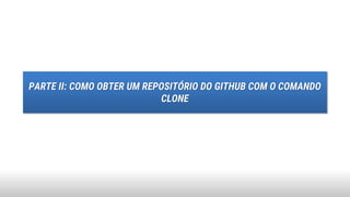 PARTE II: COMO OBTER UM REPOSITÓRIO DO GITHUB COM O COMANDO
CLONE
 