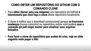 COMO OBTER UM REPOSITÓRIO DO GITHUB COM O
COMANDO CLONE
• Para obter (baixar para sua máquina) um repositório do GitHub é
interessante que você faça o clone deste repositório localmente.
• O clone é melhor que o download convencional porque se houverem
mudanças (novos commits) no repositório online você poderá usar o
comando git pull origin master para atualizar seus arquivos
baixados.
• Para fazer o clone do repositório que acabei de criar, veja no slide
seguinte onde pegar o link.
www.tiago.blog.br 29
 