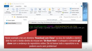 www.tiago.blog.br 31
Neste exemplo criei um diretório “Download com Clone” na área de trabalho e dentro
dele fui com o botão direito do mouse em “Git Bash Here” e coloquei o comando git
clone com o endereço do repositório online. Ele irá baixar todo o repositório e eu
poderei usa-lo sem problemas!
 