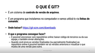 O QUE É GIT?
• É um sistema de controle de versão de arquivos.
• É um programa que instalamos no computador e vamos utilizá-lo via linhas de
comando.
• Onde baixar? https://git-scm.com/downloads
• O que o programa consegue fazer?
– É possível sincronizar com repositórios online: baixar código de terceiros ou da sua
equipe, e também enviar alterações.
– Quando você envia as versões finalizadas (ou parcialmente finalizadas) ao
repositório online é possível também ver as versões anteriores e visualizar o que
mudou de uma versão para outra.
www.tiago.blog.br 6
 