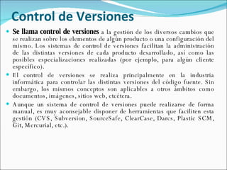 Control de Versiones Se llama control de versiones  a la gestión de los diversos cambios que se realizan sobre los elementos de algún producto o una configuración del mismo. Los sistemas de control de versiones facilitan la administración de las distintas versiones de cada producto desarrollado, así como las posibles especializaciones realizadas (por ejemplo, para algún cliente específico). El control de versiones se realiza principalmente en la industria informática para controlar las distintas versiones del código fuente. Sin embargo, los mismos conceptos son aplicables a otros ámbitos como documentos, imágenes, sitios web, etcétera. Aunque un sistema de control de versiones puede realizarse de forma manual, es muy aconsejable disponer de herramientas que faciliten esta gestión (CVS, Subversion, SourceSafe, ClearCase, Darcs, Plastic SCM, Git, Mercurial, etc.). 