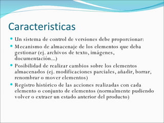 Caracteristicas Un sistema de control de versiones debe proporcionar: Mecanismo de almacenaje de los elementos que deba gestionar (ej. archivos de texto, imágenes, documentación...) Posibilidad de realizar cambios sobre los elementos almacenados (ej. modificaciones parciales, añadir, borrar, renombrar o mover elementos) Registro histórico de las acciones realizadas con cada elemento o conjunto de elementos (normalmente pudiendo volver o extraer un estado anterior del producto) 