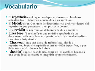 Vocabulario  El  repositorio  es el lugar en el que se almacenan los datos actualizados e históricos, a menudo en un servidor.  El  Módulo  es un Conjunto de directorios y/o archivos dentro del repositorio que pertenecen a un proyecto común. Una  revisión  es una versión determinada de un archivo. Línea base  ("Baseline") es una revisión aprobada de un documento o fichero fuente, a partir del cual se pueden realizar cambios subsiguientes. " Check-out “ crea una copia de trabajo local desde el repositorio. Se puede especificar una revisión específica, y por defecto se suele obtener la última. " check-in“  sucede cuando una copia de los cambios hechos a una copia local es escrita o integrada sobre repositorio. 