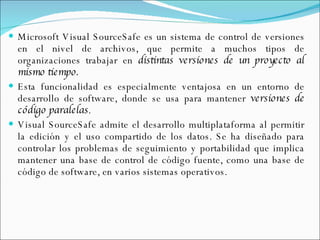 Microsoft Visual SourceSafe es un sistema de control de versiones en el nivel de archivos, que permite a muchos tipos de organizaciones trabajar en  distintas versiones de un proyecto al mismo tiempo. Esta funcionalidad es especialmente ventajosa en un entorno de desarrollo de software, donde se usa para mantener  versiones de código paralelas . Visual SourceSafe admite el desarrollo multiplataforma al permitir la edición y el uso compartido de los datos. Se ha diseñado para controlar los problemas de seguimiento y portabilidad que implica mantener una base de control de código fuente, como una base de código de software, en varios sistemas operativos.  