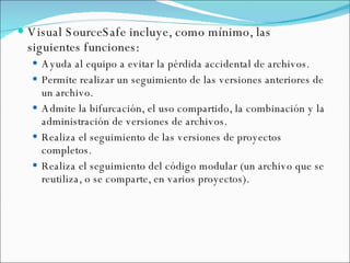 Visual SourceSafe incluye, como mínimo, las siguientes funciones: Ayuda al equipo a evitar la pérdida accidental de archivos.  Permite realizar un seguimiento de las versiones anteriores de un archivo.  Admite la bifurcación, el uso compartido, la combinación y la administración de versiones de archivos.  Realiza el seguimiento de las versiones de proyectos completos. Realiza el seguimiento del código modular (un archivo que se reutiliza, o se comparte, en varios proyectos). 