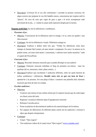 Descripció: Col·locar bé el cos (fer estiraments i recordar la postura correcta), fer
       algun exercici per preparar la veu (fer badalls sonors, conscienciar per respirar amb la
       “panxa”, fer ecos de sons que vagin de greu a agut i al revés acompanyat amb
       moviment de la mà,...) i cantar la cançó amb expressió dirigits per la mestra.


Segona activitat: Joc de les diferències i semblances.
-   Presentar el joc:
       Objectiu: Conscienciar de la diferència entre la imatge i el so, entre un quadre i una
       obra musical.
       Contingut: Joc de les diferències visuals. Diferència imatge-so.
       Descripció: Explicar o deduir entre tots que: “Trobar les diferències entre dues
       imatges és bastant fàcil només cal anar mirant i comparant. En canvi, la música no la
       podem mirar, cal estar molt atents i concentrats, i sobretot tenir molta memòria.” amb
       el suport del PowerPoint.
-   Concretar el joc:
       Objectiu: Recordar elements musicals que es poden distingir en una audició.
       Contingut: Elements musicals treballats al llarg de primària (so-silenci, totes les
       qualitats del so, estructura, ritme, plans sonors,...)
       Descripció:Explicar que escoltarem 3 audicions diferents, entre les quals haurem de
       trobar semblances i diferències. Decidir entre tots en què ens hem de fixar i
       apuntar-ho a la pissarra. Fer una pluja d’idees i construir una plantilla dels elements
       musicals que hem de tenir en compte.
-   Escoltar audicions:
       Objectius:
       •   Conèixer una música d’una cultura aliena per la majoria (russa) que ha esdevingut
           un clàssic arreu del món.
       •   Repassar i econèixer diferents tipus d’agrupacions musicals.
       •   Reforçar l’escolta activa.
       •   Posar en pràctica la discriminació auditives de característiques de la música.
       •   Ser capaços de diferenciar els diferents plans sonors de les audicions i extreure’n
           idees que després interpretaran.
       Contingut:
       •   Cançó: “Ojos negros”
       •   Tres audicions-vídeos de la cançó russa “Ojos negros” (www.youtube.com)


                                                                                             2
 