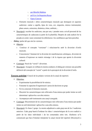 1.   per Mireille Mathieu
                       2.   pel Cor i la Orquestra Russa
                       3.   Gipsy Caravan
       •   Elements musicals i altres característiques musicals que destaquen en aquestes
           audicions: cantar a capella, tipus de veus, cor, orquestra, música instrumental,
           plans sonors, estructura, dinàmica, ritme, ambient,...
       Descripció: escoltar les audicions, una per una, i prendre nota a nivell personal de les
       característiques de cadascuna (a partir de la plantilla). Després de cada audició fer la
       posada en comú i anar comentant les diferències i les semblances que hem percebut.
-   Diàleg: parlar del que són les versions.
       Objectiu:
       •    Conèixer el concepte “versionar” i relacionar-ho amb la diversitat d’estils
           musicals.
       •   Conscienciar l’alumnat de la diversitat de manifestacions artístiques, diversitat de
           maneres d’expressar un mateix missatge i de la riquesa que aporta la diversitat
           cultural.
       Contingut: Noció de “versió” i diversitat.
       Descripció: Asseguts en rotllana la mestra condueix el diàleg per extreure una possible
       definició del concepte de “versió” a partir de la percepció de la diversitat d’estils.


Tercera activitat: Creació de les pròpies versions de la cançó de repertori.
       Objectius:
       •   Experimentar la possibilitat de fer música.
       •   Fomentar la capacitat d’organització i presa de decisions en grup.
       •   Fer ús conscient d’elements musicals.
       •   Discernir les característiques més rellevants d’una música per poder imitar un estil
           determinat i aplicar-ho a un altre música.
       •   Acompanyar amb instruments una cançó coneguda.
       Contingut: Discerniment de les característiques més rellevants d’una música per poder
       imitar un estil determinat i aplicar-ho a una altra música.
       Descripció: Es faran 3 grups. La mestra adjudicarà a cada grup una de les 3 audicions
       anteriors. Cada grup haurà d’ordenar les idees i característiques de la seva audició a
       partir de les idees individuals i de les comentades entre tots. Aleshores se’ls
       comunicarà que han d’intentar interpretar la cançó inicial del repertori (Rossinyol) a


                                                                                                3
 