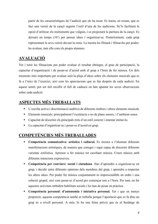 partir de les característiques de l’audició que els ha tocat. Es tracta, en resum, que es
       faci una versió de la cançó seguint l’estil d’una de les audicions. Se’ls facilitarà la
       opció d’utilitzar els instruments que vulguin, i es projectarà la paritura de la cançó. Es
       deixarà un temps (10’) per pensar idees i organitzar-se. Posteriorment, cada grup
       representarà la seva versió davant la resta. La mestra ho filmarà i filmar-ho per poder-
       ho avaluar, tant ella com els propis alumnes.


AVALUACIÓ
Tot i tenir les filmacions per poder avaluar el resultat obtingut, el grau de participació, la
capacitat d’organització i de posar-se d’acord amb el grup a l’hora de fer música. Un dels
moments més importants per avaluar serà la pluja d’idees sobre els elements musicals que es
fa a l’inici de l’exercici, així com les apreciacions que es fan després de cada audició. En
aquest sentit, pot ser útil recollir el full de cadascú on han apuntat les seves observacions
sobre cada audició.


ASPECTES MÉS TREBALLATS
       L’escolta activa i discriminació auditiva de diferents timbres i altres elements musicals
       Elements musicals: principalment l’existència o no de plans sonors, i l’ambient sonor.
       Capacitat de discernir els principals trets d’un estil concret i intentar imitar-lo.
       La capacitat d’organitzar-se i posar-se d’acord en grup.


COMPETÈNCIES MÉS TREBALLADES
       Competència comunicativa: artística i cultural. Es mostra a l’alumnat diferents
       manifestacions artístiques, de manera que conegui i sigui capaç de discernir diferents
       varietats estilística. Aprenen a fer música tot escoltant música. Creen música amb
       diferents intencions expressives.
       Competència per conviure: social i ciutadana. Han d’aprendre a organitzar-se en
       grup, i decidir entre diferents opinions dels membres del grup, i aprendre a respectar
       les altres idees. Per poder fer música conjuntament és imprescindible un ordre i una
       cohesió grupal, així com posar-se d’acord per començar tots a l’hora. Per tant, en fer
       aquestes activitats treballen habilitats socials i les han de posar en pràctica.
       Competència personal: d’autonomia i iniciativa personal. Tot i que en menys
       proporció, aquesta competència també es treballa perquè l’aportació que es fa dins un
       grup és a nivell personal. A més, hi ha una feina prèvia que és el buidatge de


                                                                                               4
 