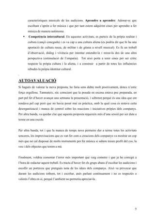 característiques musicals de les audicions. Aprendre a aprendre: Adonar-se que
       escoltant s’aprèn a fer música i que per tant estem adquirint eines per aprendre a fer
       música de manera autònoma.
        Competència intercultural. En aquestes activitats, es parteix de la pròpia realitat i
       cultura (cançó coneguda) i es va cap a una cultura aliena (es podria dir que hi ha una
       aportació de cultura russa, de militar i de gitana a nivell musical). Es fa un treball
       d’observació, diàleg i vivència per intentar entendre-la i mirar-la des de una altra
       perspectiva (estimulació de l’empatia). Tot això porta a tenir eines per ser crític
       respecte la pròpia cultura i la aliena, i a construir a partir de totes les influències
       rebudes la pròpia identitat cultural.
.

AUTOAVALUACIÓ
Si hagués de valorar la meva proposta, ho faria sens dubte molt positivament, doncs n’estic
força orgullosa. Tanmateix, sóc conscient que la posada en escena estava poc preparada, en
part pel fet d’haver avançat una setmana la presentació, i sobretot perquè és una idea que em
rondava pel cap però que no havia posat mai en pràctica, amb la qual cosa es notava certa
desorganització i manca de control sobre les reaccions i iniciatives pròpies dels companys.
Per altra banda, va quedar clar que aquesta proposta requereix més d’una sessió per ser duta a
terme en una escola.


Per altra banda, tot i que la manca de temps nova permetre dur a terme totes les activitats
senceres, les improvisacions que es van fer com a creacions dels companys va mostrar un cop
més que no cal disposar de molts instruments per fer música si sabem treure profit del cos, la
veu i dels objectes que tenim a mà.


Finalment, voldria comentar l’error més important que vaig cometre i que ja he corregit a
l’hora de redactar aquest treball. Es tracta d’haver fet els grups abans d’escoltar les audicions i
escollir un portaveu que prengués nota de les idees dels companys. Això va provocar que
durant les audicions tothom, tot i escoltar, anés parlant contínuament i no es respectés o
valorés l’obra en sí, perquè l’ambient no permetia apreciar-la.




                                                                                                 5
 