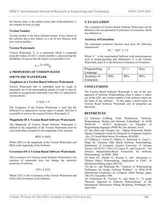 IJRET: International Journal of Research in Engineering and Technology ISSN: 2319-1163
__________________________________________________________________________________________
Volume: 01 Issue: 02 | Oct-2012, Available @ http://www.ijret.org 132
the dummy lines i.e the authors name, date of development, is
not counted for lines of code.
Version Number
Version number is the latest software release. Every release of
the software has a new feature or a set of new features with
new version number.
Version Watermark
Version Watermark, V, is a watermark which is computed
using the values of LOC l, version number z, and assuming the
probability of success that the attack is not possible is 0.8.
V = l ∗ 0.8
z
4. PROPERTIES OF VERSION BASED
SOFTWARE WATERMARK
Toughness of a Version Based Software Watermark
Version Watermark that is embedded must be tough to
reasonable set of de-watermarking attacks [1] and it must be
possible to recognize the watermark even after it is subjected to
various attacks.
T: A S → V
The Toughness of the Version Watermark is such that the
Software S is subjected to various types of attacks A(S) but it
is possible to retrieve the original Version Watermark, V.
Magnitude Of A Version Based Software Watermark
The Magnitude of Version Based Software Watermark is
defined as the magnitude of the Version Watermark must be
very small when compared to the magnitude of the software.
M V ≪ M(S)
Where M(V) is the magnitude of the Version Watermark and
M(S) is the magnitude of the Software.
Covertness Of A Version Based Software Watermark
The Covertness of a Version based Software Watermark is the
insertion of watermark does not change the statistical
properties of software.
C S´ ≅ C(S)
Where C(S´) is the Covertness of the Version Watermark and
C(S) is the Covertness of the Software.
5. EVALUATION
The evaluation of Version Based Software Watermark can be
defined on the two parameters Correctness of extraction, which
was obtained as:
Accuracy of Extraction:
The watermark extraction function must have the following
characteristic:
∀S´´´ ∶ X(S´´´) = V
Where S´´´ is the watermarked Software with transformations
such as tamper-proofing and obfuscation, V is the Version
Watermark, and CX is the function, Correctness of Extraction.
Programming
Language
C C++ Java
Accuracy of
Extraction
90% 90% 90%
CONCLUSIONS
The Version Based Software Watermark is one of the new
approach of Software Watermarking when it makes it makes
use of the LOC and version number of the software which are
the heart of any software. In this paper a detail report on
Version Based Software Watermark and its properties are
discussed.
REFERENCES
[1] Christian Collberg, Clark Thomberson, “Software
Watermarking: Models and Dynamic Embedding”, In ACM
SIGPLAN – IGACT Symposium on Principles of
Programming languages (POPL98), San Antonio, Texas
[2] Jian Zhao and Chengui Luo , Digital Watermark Mobile
Agents, Fraunhofer Center for Research in Computer Graphics
, Inc, 321 South Main Street, Providence, RI 02903
[3] Collberg C., Carter E., Debray S., Huntwork A., Linn C.,
Stepp M., Dynamic Path Based Software Watermarking,
Department of Computer Science University of Arizona
Tucson, AZ 85721, USA [12] Cousot P., and Cousot R., “An
Abstract Interpretation-Based Framework for Software
Watermarking”, in POPL, 2004.
[4] Stern J.P., Hachez G., Koeune F., and Quisquater J.,
“Robust Object Watermarking: Application to Code”, in
Information Hiding, pages 368,378.
[5] Qu G., and Potkonjak M., “Analysis of Watermarking
Techniques for Graph Coloring Problem”, in IEEE/ACM
International Conference on Computer Aided Design, pages
190{193, November 1998.
[6] Venkatesan R., Vazirani V., and Sinha S., “A graph
Theoretic Approach to Software Watermarking”, in 4th
International Information Hiding Workshop, Pittsburgh, PA,
April 2001.
 