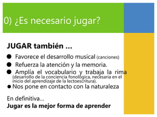 0) ¿Es necesario jugar?
JUGAR también …
● Favorece el desarrollo musical (canciones)
● Refuerza la atención y la memoria.
● Amplía el vocabulario y trabaja la rima
(desarrollo de la conciencia fonológica, necesaria en el
inicio del aprendizaje de la lectoescritura).
● Nos pone en contacto con la naturaleza
En definitiva…
Jugar es la mejor forma de aprender
 