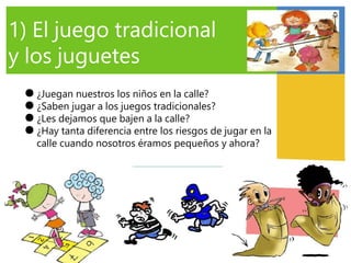1) El juego tradicional
y los juguetes
●
●
●
●
¿Juegan nuestros los niños en la calle?
¿Saben jugar a los juegos tradicionales?
¿Les dejamos que bajen a la calle?
¿Hay tanta diferencia entre los riesgos de jugar en la
calle cuando nosotros éramos pequeños y ahora?
 