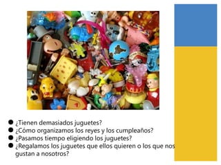 ●
●
●
●
¿Tienen demasiados juguetes?
¿Cómo organizamos los reyes y los cumpleaños?
¿Pasamos tiempo eligiendo los juguetes?
¿Regalamos los juguetes que ellos quieren o los que nos
gustan a nosotros?
 