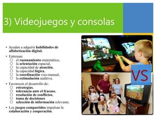 VS
3) Videojuegos y consolas
• Ayudan a adquirir habilidades de
alfabetización digital.
• Entrenan:
○ el razonamiento matemático,
○ la orientación espacial,
○ la capacidad de atención,
○ la capacidad lógica,
○ la coordinación viso-manual,
○ la estimulación auditiva.
• Favorecen el desarrollo de:
○ estrategias,
○ tolerancia ante el fracaso,
○ resolución de conflictos,
○ toma de decisiones
○ selección de información relevante.
• Los juegos compartidos impulsan la
colaboración y cooperación.
 