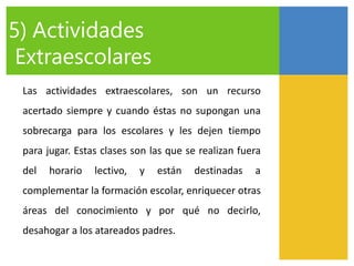 Las actividades extraescolares, son un recurso
acertado siempre y cuando éstas no supongan una
sobrecarga para los escolares y les dejen tiempo
para jugar. Estas clases son las que se realizan fuera
del horario lectivo, y están destinadas a
complementar la formación escolar, enriquecer otras
áreas del conocimiento y por qué no decirlo,
desahogar a los atareados padres.
5) Actividades
Extraescolares
 