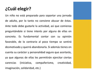 ¿Cuál elegir?
Un niño no está preparado para soportar una jornada
de adulto, por lo tanto no conviene abusar de éstas.
Ante todo debe gustarle la actividad, así que comienza
preguntándole si tiene interés por alguna de ellas en
concreto. Es fundamental contar con su opinión
favorable, de lo contrario al poco tiempo se sentirá
desmotivado y querrá abandonarla. Si además tienes en
cuenta su carácter y personalidad seguro que acertarás,
ya que algunas de ellas les permitirán ejercitar ciertas
carencias (iniciativa, compañerismo, creatividad,
imaginación, solidaridad, etc.)
 