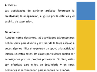 Artísticas
Las actividades de carácter artístico favorecen la
creatividad, la imaginación, el gusto por la estética y el
espíritu de superación.
De refuerzo
Aunque, como decíamos, las actividades extraescolares
deben servir para divertir y distraer de la tarea escolar, a
veces algunos niños sí requieren un apoyo a la actividad
lectiva. En estos casos, las clases particulares suelen ser
aconsejadas por los propios profesores. Si bien, éstas
son efectivas para niños de Secundaria y en raras
ocasiones se recomiendan para menores de 13 años.
 