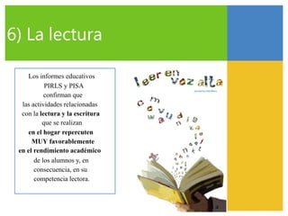 6) La lectura
Los informes educativos
PIRLS y PISA
confirman que
las actividades relacionadas
con la lectura y la escritura
que se realizan
en el hogar repercuten
MUY favorablemente
en el rendimiento académico
de los alumnos y, en
consecuencia, en su
competencia lectora.
 