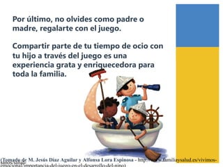 Por último, no olvides como padre o
madre, regalarte con el juego.
Compartir parte de tu tiempo de ocio con
tu hijo a través del juego es una
experiencia grata y enriquecedora para
toda la familia.
(Tomado de M. Jesús Díaz Aguilar y Alfonsa Lora Espinosa - http://www.familiaysalud.es/vivimos-sanos/salud-
 