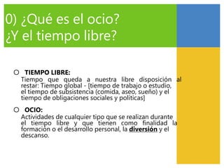 0) ¿Qué es el ocio?
¿Y el tiempo libre?
○ TIEMPO LIBRE:
Tiempo que queda a nuestra libre disposición al
restar: Tiempo global - [tiempo de trabajo o estudio,
el tiempo de subsistencia (comida, aseo, sueño) y el
tiempo de obligaciones sociales y políticas]
○ OCIO:
Actividades de cualquier tipo que se realizan durante
el tiempo libre y que tienen como finalidad la
formación o el desarrollo personal, la diversión y el
descanso.
 