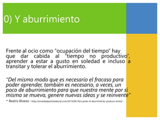 Frente al ocio como “ocupación del tiempo” hay
que dar cabida al “tiempo no productivo”,
aprender a estar a gusto en soledad e incluso a
transitar y tolerar el aburrimiento.
“Del mismo modo que es necesario el fracaso para
poder aprender, también es necesario, a veces, un
poco de aburrimiento para que nuestra mente por sí
misma se mueva, genere nuevas ideas y se reinvente”
-Beatriz Álvarez - http://ansiedadyestreslaboral.com/2013/06/18/cuando-el-aburrimiento-produce-estres/
0) Y aburrimiento
 