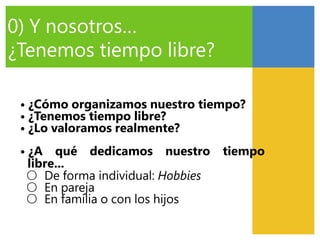 0) Y nosotros…
¿Tenemos tiempo libre?
• ¿Cómo organizamos nuestro tiempo?
• ¿Tenemos tiempo libre?
• ¿Lo valoramos realmente?
• ¿A qué dedicamos nuestro tiempo
libre...
○ De forma individual: Hobbies
○ En pareja
○ En familia o con los hijos
 