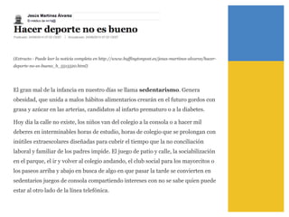 (Extracto - Puede leer la noticia completa en http://www.huffingtonpost.es/jesus-martinez-alvarez/hacer-
deporte-no-es-bueno_b_5515520.html)
El gran mal de la infancia en nuestro días se llama sedentarismo. Genera
obesidad, que unida a malos hábitos alimentarios crearán en el futuro gordos con
grasa y azúcar en las arterias, candidatos al infarto prematuro o a la diabetes.
Hoy día la calle no existe, los niños van del colegio a la consola o a hacer mil
deberes en interminables horas de estudio, horas de colegio que se prolongan con
inútiles extraescolares diseñadas para cubrir el tiempo que la no conciliación
laboral y familiar de los padres impide. El juego de patio y calle, la sociabilización
en el parque, el ir y volver al colegio andando, el club social para los mayorcitos o
los paseos arriba y abajo en busca de algo en que pasar la tarde se convierten en
sedentarios juegos de consola compartiendo intereses con no se sabe quien puede
estar al otro lado de la línea telefónica.
 