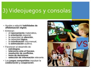 3) Videojuegos y consolas
VS
• Ayudan a adquirir habilidades de
alfabetización digital.
• Entrenan:
○ el razonamiento matemático,
○ la orientación espacial,
○ la capacidad de atención,
○ la capacidad lógica,
○ la coordinación viso-manual,
○ la estimulación auditiva.
• Favorecen el desarrollo de:
○ estrategias,
○ tolerancia ante el fracaso,
○ resolución de conflictos,
○ toma de decisiones
○ selección de información relevante.
• Los juegos compartidos impulsan la
colaboración y cooperación.
 