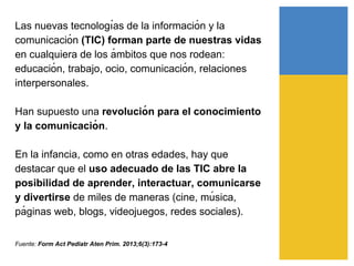 Las nuevas tecnologı́as de la información y la
comunicación (TIC) forman parte de nuestras vidas
en cualquiera de los á mbitos que nos rodean:
educación, trabajo, ocio, comunicación, relaciones
interpersonales.
Han supuesto una revolució n para el conocimiento
y la comunicació n.
En la infancia, como en otras edades, hay que
destacar que el uso adecuado de las TIC abre la
posibilidad de aprender, interactuar, comunicarse
y divertirse de miles de maneras (cine, mú sica,
pá ginas web, blogs, videojuegos, redes sociales).
Fuente: Form Act Pediatr Aten Prim. 2013;6(3):173-4
 