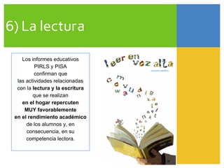 6) La lectura
Los informes educativos
PIRLS y PISA
confirman que
las actividades relacionadas
con la lectura y la escritura
que se realizan
en el hogar repercuten
MUY favorablemente
en el rendimiento académico
de los alumnos y, en
consecuencia, en su
competencia lectora.
 