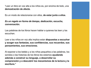 “Leer un libro en voz alta a los niños es, por encima de todo, una
demostración de afecto.
Es un modo de relacionarse con ellos, de estar junto a ellos.
Es un regalo en forma de tiempo, dedicación, escucha,
conversación.
Las palabras de los libros hacen hablar a quienes los leen y los
escuchan.
Leer a los niños en voz alta implica estar dispuestos a escuchar
y acoger sus fantasías, sus confidencias, sus recuerdos, sus
pensamientos, sus emociones.
Al exponer a los bebés y a los niños pequeños a las palabras, los
sonidos o las historias de los libros les estamos ayudando
además a construir su lenguaje, a desarrollar su
comprensión y a descubrir los mecanismos de la lectura y la
escritura.”
 