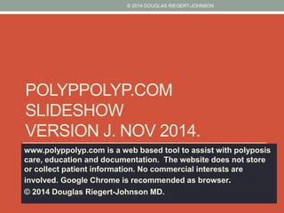 © 2014 DOUGLAS RIEGERT-JOHNSON 
POLYPPOLYP.COM 
SLIDESHOW 
VERSION J. NOV 2014. 
www.polyppolyp.com is a web based tool to assist with polyposis 
care, education and documentation. The website does not store 
or collect patient information. No commercial interests are 
involved. Google Chrome is recommended as browser. 
© 2014 Douglas Riegert-Johnson MD. 
 