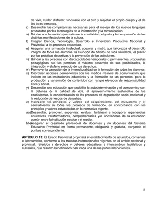 de vivir, cuidar, disfrutar, vincularse con el otro y respetar el propio cuerpo y el de
       las otras personas.
   r) Desarrollar las competencias necesarias para el manejo de los nuevos lenguajes
       producidos por las tecnologías de la información y la comunicación.
   s) Brindar una formación que estimule la creatividad, el gusto y la comprensión de las
       distintas manifestaciones de la cultura.
   t) Integrar Ciencia, Tecnología, Desarrollo e Innovación Productiva Nacional y
       Provincial, a los procesos educativos.
   u) Asegurar una formación intelectual, corporal y motriz que favorezca el desarrollo
       integral de todos los alumnos, la asunción de hábitos de vida saludable, el placer
       por las prácticas deportivas y la prevención de las adicciones.
   v) Brindar a las personas con discapacidades temporales o permanentes, propuestas
       pedagógicas que les permitan el máximo desarrollo de sus posibilidades, la
       integración y el pleno ejercicio de sus derechos.
   w) Promover la valoración de la interculturalidad en la formación de todos los alumnos.
   x) Coordinar acciones permanentes con los medios masivos de comunicación que
       inciden en las instituciones educativas y la formación de las personas, para la
       producción y transmisión de contenidos con rangos elevados de responsabilidad
       ética y social.
   y) Desarrollar una educación que posibilite la autodeterminación y el compromiso con
       la defensa de la calidad de vida, el aprovechamiento sustentable de los
       ecosistemas, la concientización de los procesos de degradación socio-ambiental y
       la reducción de riesgos de desastres.
   z) Incorporar los principios y valores del cooperativismo, del mutualismo y el
       asociativismo en todos los procesos de formación, en concordancia con los
       principios y valores establecidos en la normativa vigente.
   aa) Desarrollar, promover, supervisar, evaluar, fortalecer e incorporar experiencias
       educativas transformadoras, complementarias y/o innovadoras de la educación
       común entre la institución escolar y el medio.
   bb) Asegurar el desarrollo profesional de docentes y no docentes del Sistema
       Educativo Provincial en forma permanente, obligatoria y gratuita, otorgando el
       puntaje correspondiente.

ARTÍCULO 13: El Estado Provincial propiciará el establecimiento de acuerdos, convenios
e intercambios, conforme a los tratados internacionales vigentes en el ámbito nacional y
provincial, referidos a derechos y deberes educativos e intercambios lingüísticos y
culturales, que resulten beneficiosos para cada una de las partes intervinientes.




                                                                                           11
 