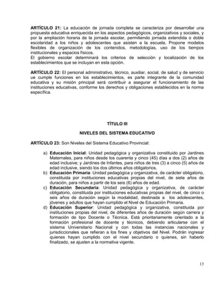ARTÍCULO 21: La educación de jornada completa se caracteriza por desarrollar una
propuesta educativa enriquecida en los aspectos pedagógicos, organizativos y sociales, y
por la ampliación horaria de la jornada escolar, permitiendo jornada extendida o doble
escolaridad a los niños y adolescentes que asisten a la escuela. Propone modelos
flexibles de organización de los contenidos, metodologías, uso de los tiempos
institucionales y espacios físicos.
El gobierno escolar determinará los criterios de selección y localización de los
establecimientos que se incluyan en esta opción.

ARTÍCULO 22: El personal administrativo, técnico, auxiliar, social, de salud y de servicio
ue cumple funciones en los establecimientos, es parte integrante de la comunidad
educativa y su misión principal será contribuir a asegurar el funcionamiento de las
instituciones educativas, conforme los derechos y obligaciones establecidos en la norma
específica.




                                        TÍTULO III

                         NIVELES DEL SISTEMA EDUCATIVO

ARTÍCULO 23: Son Niveles del Sistema Educativo Provincial:

      a) Educación Inicial: Unidad pedagógica y organizativa constituido por Jardines
         Maternales, para niños desde los cuarenta y cinco (45) días a dos (2) años de
         edad inclusive; y Jardines de Infantes, para niños de tres (3) a cinco (5) años de
         edad inclusive, siendo los dos últimos años obligatorios.
      b) Educación Primaria: Unidad pedagógica y organizativa, de carácter obligatorio,
         constituida por instituciones educativas propias del nivel, de siete años de
         duración, para niños a partir de los seis (6) años de edad.
      c) Educación Secundaria: Unidad pedagógica y organizativa, de carácter
         obligatorio, constituida por instituciones educativas propias del nivel, de cinco o
         seis años de duración según la modalidad, destinada a los adolescentes,
         jóvenes y adultos que hayan cumplido el Nivel de Educación Primaria.
      d) Educación Superior: Unidad pedagógica y organizativa, constituida por
         instituciones propias del nivel, de diferentes años de duración según carrera y
         formación de tipo Docente o Técnica. Está prioritariamente orientado a la
         formación profesional de docente y técnicos, debiendo articularse con el
         sistema Universitario Nacional y con todas las instancias nacionales y
         jurisdiccionales que refieran a los fines y objetivos del Nivel. Podrán ingresar
         quienes hayan cumplido con el nivel secundario o quienes, sin haberlo
         finalizado, se ajusten a la normativa vigente.




                                                                                         13
 