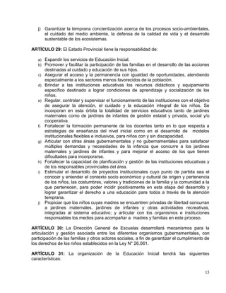 j) Garantizar la temprana concientización acerca de los procesos socio-ambientales,
      el cuidado del medio ambiente, la defensa de la calidad de vida y el desarrollo
      sustentable de los ecosistemas.

ARTÍCULO 29: El Estado Provincial tiene la responsabilidad de:

   a)   Expandir los servicios de Educación Inicial.
   b)   Promover y facilitar la participación de las familias en el desarrollo de las acciones
        destinadas al cuidado y educación de sus hijos.
   c)   Asegurar el acceso y la permanencia con igualdad de oportunidades, atendiendo
        especialmente a los sectores menos favorecidos de la población.
   d)   Brindar a las instituciones educativas los recursos didácticos y equipamiento
        específico destinado a lograr condiciones de aprendizaje y socialización de los
        niños.
   e)   Regular, controlar y supervisar el funcionamiento de las instituciones con el objetivo
        de asegurar la atención, el cuidado y la educación integral de los niños. Se
        incorporan en esta órbita la totalidad de servicios educativos tanto de jardines
        maternales como de jardines de infantes de gestión estatal y privada, social y/o
        cooperativa.
   f)   Fortalecer la formación permanente de los docentes tanto en lo que respecta a
        estrategias de enseñanza del nivel inicial como en el desarrollo de modelos
        institucionales flexibles e inclusivos, para niños con y sin discapacidad.
   g)   Articular con otras áreas gubernamentales y no gubernamentales para satisfacer
        múltiples demandas y necesidades de la infancia que concurre a los jardines
        maternales y jardines de infantes y para mejorar el acceso de los que tienen
        dificultades para incorporarse.
   h)   Fortalecer la capacidad de planificación y gestión de las instituciones educativas y
        de los responsables provinciales del área.
   i)   Estimular el desarrollo de proyectos institucionales cuyo punto de partida sea el
        conocer y entender el contexto socio económico y cultural de origen y pertenencia
        de los niños, las costumbres, valores y tradiciones de la familia y la comunidad a la
        que pertenecen, para poder incidir positivamente en esta etapa del desarrollo y
        lograr garantizar el derecho a una educación para todos a través de la atención
        temprana.
   j)   Propiciar que los niños cuyas madres se encuentren privadas de libertad concurran
        a jardines maternales, jardines de infantes y otras actividades recreativas,
        integradas al sistema educativo; y articular con los organismos e instituciones
        responsables los medios para acompañar a madres y familias en este proceso.

ARTÍCULO 30: La Dirección General de Escuelas desarrollará mecanismos para la
articulación y gestión asociada entre los diferentes organismos gubernamentales, con
participación de las familias y otros actores sociales, a fin de garantizar el cumplimiento de
los derechos de los niños establecidos en la Ley N° 26.061.

ARTÍCULO 31: La organización de la Educación Inicial tendrá las siguientes
características:


                                                                                           15
 