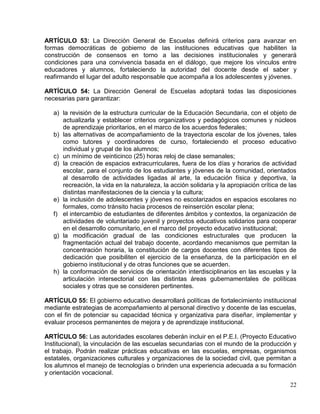 ARTÍCULO 53: La Dirección General de Escuelas definirá criterios para avanzar en
formas democráticas de gobierno de las instituciones educativas que habiliten la
construcción de consensos en torno a las decisiones institucionales y generará
condiciones para una convivencia basada en el diálogo, que mejore los vínculos entre
educadores y alumnos, fortaleciendo la autoridad del docente desde el saber y
reafirmando el lugar del adulto responsable que acompaña a los adolescentes y jóvenes.

ARTÍCULO 54: La Dirección General de Escuelas adoptará todas las disposiciones
necesarias para garantizar:

   a) la revisión de la estructura curricular de la Educación Secundaria, con el objeto de
      actualizarla y establecer criterios organizativos y pedagógicos comunes y núcleos
      de aprendizaje prioritarios, en el marco de los acuerdos federales;
   b) las alternativas de acompañamiento de la trayectoria escolar de los jóvenes, tales
      como tutores y coordinadores de curso, fortaleciendo el proceso educativo
      individual y grupal de los alumnos;
   c) un mínimo de veinticinco (25) horas reloj de clase semanales;
   d) la creación de espacios extracurriculares, fuera de los días y horarios de actividad
      escolar, para el conjunto de los estudiantes y jóvenes de la comunidad, orientados
      al desarrollo de actividades ligadas al arte, la educación física y deportiva, la
      recreación, la vida en la naturaleza, la acción solidaria y la apropiación crítica de las
      distintas manifestaciones de la ciencia y la cultura;
   e) la inclusión de adolescentes y jóvenes no escolarizados en espacios escolares no
      formales, como tránsito hacia procesos de reinserción escolar plena;
   f) el intercambio de estudiantes de diferentes ámbitos y contextos, la organización de
      actividades de voluntariado juvenil y proyectos educativos solidarios para cooperar
      en el desarrollo comunitario, en el marco del proyecto educativo institucional;
   g) la modificación gradual de las condiciones estructurales que producen la
      fragmentación actual del trabajo docente, acordando mecanismos que permitan la
      concentración horaria, la constitución de cargos docentes con diferentes tipos de
      dedicación que posibiliten el ejercicio de la enseñanza, de la participación en el
      gobierno institucional y de otras funciones que se acuerden.
   h) la conformación de servicios de orientación interdisciplinarios en las escuelas y la
      articulación intersectorial con las distintas áreas gubernamentales de políticas
      sociales y otras que se consideren pertinentes.

ARTÍCULO 55: El gobierno educativo desarrollará políticas de fortalecimiento institucional
mediante estrategias de acompañamiento al personal directivo y docente de las escuelas,
con el fin de potenciar su capacidad técnica y organizativa para diseñar, implementar y
evaluar procesos permanentes de mejora y de aprendizaje institucional.

ARTÍCULO 56: Las autoridades escolares deberán incluir en el P.E.I. (Proyecto Educativo
Institucional), la vinculación de las escuelas secundarias con el mundo de la producción y
el trabajo. Podrán realizar prácticas educativas en las escuelas, empresas, organismos
estatales, organizaciones culturales y organizaciones de la sociedad civil, que permitan a
los alumnos el manejo de tecnologías o brinden una experiencia adecuada a su formación
y orientación vocacional.
                                                                                            22
 