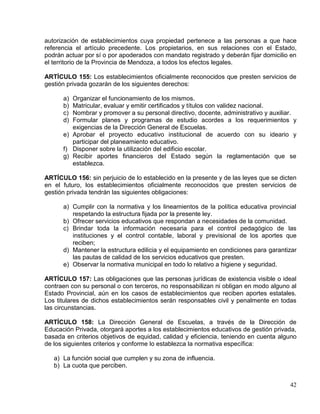 autorización de establecimientos cuya propiedad pertenece a las personas a que hace
referencia el artículo precedente. Los propietarios, en sus relaciones con el Estado,
podrán actuar por sí o por apoderados con mandato registrado y deberán fijar domicilio en
el territorio de la Provincia de Mendoza, a todos los efectos legales.

ARTÍCULO 155: Los establecimientos oficialmente reconocidos que presten servicios de
gestión privada gozarán de los siguientes derechos:

      a) Organizar el funcionamiento de los mismos.
      b) Matricular, evaluar y emitir certificados y títulos con validez nacional.
      c) Nombrar y promover a su personal directivo, docente, administrativo y auxiliar.
      d) Formular planes y programas de estudio acordes a los requerimientos y
         exigencias de la Dirección General de Escuelas.
      e) Aprobar el proyecto educativo institucional de acuerdo con su ideario y
         participar del planeamiento educativo.
      f) Disponer sobre la utilización del edificio escolar.
      g) Recibir aportes financieros del Estado según la reglamentación que se
         establezca.

ARTÍCULO 156: sin perjuicio de lo establecido en la presente y de las leyes que se dicten
en el futuro, los establecimientos oficialmente reconocidos que presten servicios de
gestión privada tendrán las siguientes obligaciones:

      a) Cumplir con la normativa y los lineamientos de la política educativa provincial
         respetando la estructura fijada por la presente ley.
      b) Ofrecer servicios educativos que respondan a necesidades de la comunidad.
      c) Brindar toda la información necesaria para el control pedagógico de las
         instituciones y el control contable, laboral y previsional de los aportes que
         reciben;
      d) Mantener la estructura edilicia y el equipamiento en condiciones para garantizar
         las pautas de calidad de los servicios educativos que presten.
      e) Observar la normativa municipal en todo lo relativo a higiene y seguridad.

ARTÍCULO 157: Las obligaciones que las personas jurídicas de existencia visible o ideal
contraen con su personal o con terceros, no responsabilizan ni obligan en modo alguno al
Estado Provincial, aún en los casos de establecimientos que reciben aportes estatales.
Los titulares de dichos establecimientos serán responsables civil y penalmente en todas
las circunstancias.

ARTÍCULO 158: La Dirección General de Escuelas, a través de la Dirección de
Educación Privada, otorgará aportes a los establecimientos educativos de gestión privada,
basada en criterios objetivos de equidad, calidad y eficiencia, teniendo en cuenta alguno
de los siguientes criterios y conforme lo establezca la normativa específica:

   a) La función social que cumplen y su zona de influencia.
   b) La cuota que perciben.


                                                                                      42
 