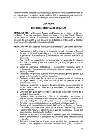 normativamente, descentralizada operativa, territorial y presupuestariamente en
las delegaciones regionales y estará dotada de los mecanismos que garanticen
la coordinación del sistema y su integración provincial y nacional.


                                 CAPITULO II

                    DIRECCIÓN GENERAL DE ESCUELAS

ARTÍCULO 206: La Dirección General de Escuelas es un órgano autárquico
del Estado Provincial, con jerarquía constitucional, a cargo del Director General
de Escuelas, del Consejo Administrativo de la Enseñanza Pública, del Consejo
General de Educación y del Consejo de Educación, Producción y Trabajo,
teniendo los dos últimos funciones consultivas.

ARTÍCULO 207: Son deberes y atribuciones del Director General de Escuelas:

   a) Representar a la Provincia en la instancia federal e integrar el Consejo
      Federal de Educación para lograr la consolidación de la unidad nacional
      y garantizar la coordinación y concertación del Sistema Nacional de
      Educación.
   b) Fijar, en forma concertada, las estrategias de desarrollo del sistema
      educativo provincial y aprobar planes, programas y proyectos que se
      implementen.
   c) Dictar la normativa pedagógica e institucional necesaria para la
      organización y funcionamiento efectivo del sistema educativo de gestión
      estatal y privada.
   d) Proponer a los poderes públicos respectivos el presupuesto general que
      asegure el desarrollo del sistema educativo.
   e) Gestionar la obtención de los recursos de origen provincial, nacional y
      de origen externo y asignarlos en función de las prioridades de la
      inversión educativa.
   f) Organizar, supervisar y fiscalizar la administración descentralizada de
      los recursos humanos, financieros y materiales, de acuerdo con las
      normas vigentes.
   g) Concertar con quien corresponda el sistema de evaluación externa de la
      calidad de la educación.
   h) Gestionar con organismos públicos y privados, nacionales e
      internacionales, acciones y contribuciones destinadas a colaborar en la
      ejecución de la política educativa, de acuerdo a normas vigentes.
   i) Acreditar nuevos establecimientos y certificar los títulos expedidos.
   j) Presidir el Consejo Administrativo de la Enseñanza Pública, el Consejo
      General de Educación y el Consejo de Educación, Producción y Trabajo.
   k) Resolver los recursos administrativos que se interpongan contra sus
      actos dictados directamente de oficio.
   l) Adecuar los procesos administrativos y pedagógicos del nivel central y
      diseñar e implementar la delegación de funciones a las administraciones
      regionales.
   m) Asegurar la coordinación interna entre los distintos componentes del
      sistema y sus respectivas unidades administrativas y la coordinación

                                                                              53
 