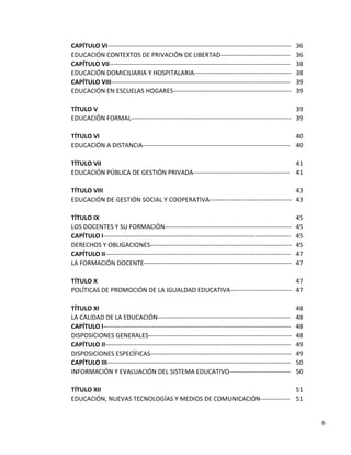 CAPÍTULO VI---------------------------------------------------------------------------------------    36
EDUCACIÓN CONTEXTOS DE PRIVACIÓN DE LIBERTAD---------------------------------                         36
CAPÍTULO VII--------------------------------------------------------------------------------------    38
EDUCACIÓN DOMICILIARIA Y HOSPITALARIA----------------------------------------------                   38
CAPÍTULO VIII-------------------------------------------------------------------------------------    39
EDUCACIÓN EN ESCUELAS HOGARES--------------------------------------------------------                 39

TÍTULO V                                                                                     39
EDUCACIÓN FORMAL---------------------------------------------------------------------------- 39

TÍTULO Vl                                                                                   40
EDUCACIÓN A DISTANCIA---------------------------------------------------------------------- 40

TÍTULO VII                                                                         41
EDUCACIÓN PÚBLICA DE GESTIÓN PRIVADA---------------------------------------------- 41

TÍTULO VIII                                                                      43
EDUCACIÓN DE GESTIÓN SOCIAL Y COOPERATIVA--------------------------------------- 43

TÍTULO IX                                                                                             45
LOS DOCENTES Y SU FORMACIÓN------------------------------------------------------------               45
CAPÍTULO I-----------------------------------------------------------------------------------------   45
DERECHOS Y OBLIGACIONES-------------------------------------------------------------------            45
CAPÍTULO II----------------------------------------------------------------------------------------   47
LA FORMACIÓN DOCENTE----------------------------------------------------------------------            47

TÍTULO X                                                                     47
POLÍTICAS DE PROMOCIÓN DE LA IGUALDAD EDUCATIVA----------------------------- 47

TÍTULO XI                                                                                             48
LA CALIDAD DE LA EDUCACIÓN---------------------------------------------------------------             48
CAPÍTULO I-----------------------------------------------------------------------------------------   48
DISPOSICIONES GENERALES--------------------------------------------------------------------           48
CAPÍTULO II----------------------------------------------------------------------------------------   49
DISPOSICIONES ESPECÍFICAS-------------------------------------------------------------------          49
CAPÍTULO III---------------------------------------------------------------------------------------   50
INFORMACIÓN Y EVALUACIÓN DEL SISTEMA EDUCATIVO-----------------------------                           50

TÍTULO XII                                                           51
EDUCACIÓN, NUEVAS TECNOLOGÍAS Y MEDIOS DE COMUNICACIÓN-------------- 51


                                                                                                           6
 