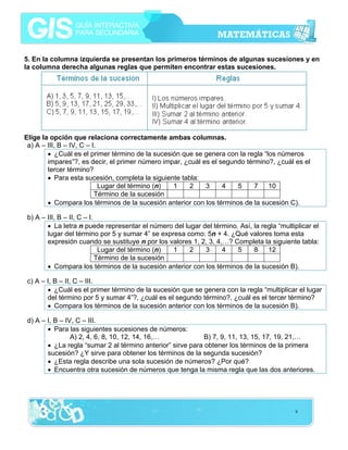 5. En la columna izquierda se presentan los primeros términos de algunas sucesiones y en
la columna derecha algunas reglas que permiten encontrar estas sucesiones.

Elige la opción que relaciona correctamente ambas columnas.
a) A – III, B – IV, C – I.
• ¿Cuál es el primer término de la sucesión que se genera con la regla “los números
impares”?, es decir, el primer número impar, ¿cuál es el segundo término?, ¿cuál es el
tercer término?
• Para esta sucesión, completa la siguiente tabla:
Lugar del término (n)
1
2
3
4
5
7
10
Término de la sucesión
• Compara los términos de la sucesión anterior con los términos de la sucesión C).
b) A – III, B – II, C – I.
• La letra n puede representar el número del lugar del término. Así, la regla “multiplicar el
lugar del término por 5 y sumar 4” se expresa como: 5n + 4. ¿Qué valores toma esta
expresión cuando se sustituye n por los valores 1, 2, 3, 4,…? Completa la siguiente tabla:
Lugar del término (n)
1
2
3
4
5
8
12
Término de la sucesión
• Compara los términos de la sucesión anterior con los términos de la sucesión B).
c) A – I, B – II, C – III.
• ¿Cuál es el primer término de la sucesión que se genera con la regla “multiplicar el lugar
del término por 5 y sumar 4”?, ¿cuál es el segundo término?, ¿cuál es el tercer término?
• Compara los términos de la sucesión anterior con los términos de la sucesión B).
d) A – I, B – IV, C – III.
• Para las siguientes sucesiones de números:
A) 2, 4, 6, 8, 10, 12, 14, 16,…
B) 7, 9, 11, 13, 15, 17, 19, 21,…
• ¿La regla “sumar 2 al término anterior” sirve para obtener los términos de la primera
sucesión? ¿Y sirve para obtener los términos de la segunda sucesión?
• ¿Esta regla describe una sola sucesión de números? ¿Por qué?
• Encuentra otra sucesión de números que tenga la misma regla que las dos anteriores.

9

 