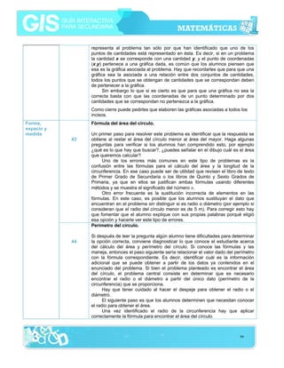 representa al problema tan sólo por que han identificado que uno de los
puntos de cantidades está representado en ésta. Es decir, si en un problema
la cantidad x se corresponde con una cantidad y, y el punto de coordenadas
(x,y) pertenece a una gráfica dada, es común que los alumnos piensen que
esa es la gráfica asociada al problema. Hay que recordarles que para que una
gráfica sea la asociada a una relación entre dos conjuntos de cantidades,
todos los puntos que se obtengan de cantidades que se correspondan deben
de pertenecer a la gráfica.
Sin embargo lo que si es cierto es que para que una gráfica no sea la
correcta basta con que las coordenadas de un punto determinado por dos
cantidades que se correspondan no pertenezca a la gráfica.
Como cierre puede pedirles que elaboren las gráficas asociadas a todos los
incisos.
Forma,
espacio y
medida

Fórmula del área del círculo.
43

44

Un primer paso para resolver este problema es identificar que la respuesta se
obtiene al restar el área del círculo menor al área del mayor. Haga algunas
preguntas para verificar si los alumnos han comprendido esto, por ejemplo
¿qué es lo que hay que buscar?, ¿puedes señalar en el dibujo cuál es el área
que queremos calcular?
Uno de los errores más comunes en este tipo de problemas es la
confusión entre las fórmulas para el cálculo del área y la longitud de la
circunferencia. En ese caso puede ser de utilidad que revisen el libro de texto
de Primer Grado de Secundaria o los libros de Quinto y Sexto Grados de
Primaria, ya que en ellos se justifican ambas fórmulas usando diferentes
métodos y se muestra el significado del número π.
Otro error frecuente es la sustitución incorrecta de elementos en las
fórmulas. En este caso, es posible que los alumnos sustituyan el dato que
encuentran en el problema sin distinguir si es radio o diámetro (por ejemplo si
consideran que el radio del círculo menor es de 5 m). Para corregir esto hay
que fomentar que el alumno explique con sus propias palabras porqué eligió
esa opción y hacerle ver este tipo de errores.
Perímetro del círculo.
Si después de leer la pregunta algún alumno tiene dificultades para determinar
la opción correcta, conviene diagnosticar lo que conoce el estudiante acerca
del cálculo del área y perímetro del círculo. Si conoce las fórmulas y las
maneja, entonces el paso siguiente sería relacionar el valor dado del perímetro
con la fórmula correspondiente. Es decir, identificar cuál es la información
adicional que se puede obtener a partir de los datos ya contenidos en el
enunciado del problema. Si bien el problema planteado es encontrar el área
del círculo, el problema central consiste en determinar que es necesario
encontrar el radio o el diámetro a partir del único dato (perímetro de la
circunferencia) que se proporciona.
Hay que tener cuidado al hacer el despeje para obtener el radio o el
diámetro.
El siguiente paso es que los alumnos determinen que necesitan conocer
el radio para obtener el área.
Una vez identificado el radio de la circunferencia hay que aplicar
correctamente la fórmula para encontrar el área del círculo.

99

 