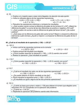 d) 35
• Explica a tu maestro paso a paso cómo llegaste a la elección de esta opción.
• Indica si utilizaste alguna de las siguientes expresiones.
• [(-6) + (-7)] + [(-4) + (-18)] =
• (-6) + (-7) + (-4) + (-18) =
• -6 -7 -4 -18 =
• 6 + 7 + 8 + 18 =
• Resuelve las expresiones anteriores y compara los resultados.
• ¿Qué sucede cuando sumas la diferencia de goles de los torneos A1 y A2? ¿Mejoró la
diferencia de goles? La suma de las dos diferencias es positiva o negativa ¿Por qué?
• ¿Qué sucede si le sumas a esto la diferencia de goles del tercer torneo? ¿Se vuelve
positiva?
• ¿Qué pasa con la diferencia de goles del cuarto torneo? Mejoró o empeoró la diferencia
total de los cuatro torneos ¿Ayudó a mejorar o a empeorar la diferencia de goles de los 4
torneos?
46. ¿Cuál es el resultado de la operación (–136) – (–25.3)?

a) –161.3
• Indica cuál de las siguientes opciones es la correcta:
• –(–25.3) = 25.3
• –(–25.3) = –25.3
• Explica porqué del resultado que elegiste.
• ¿Cómo puedes reescribir la operación (–136) – (–25.3) usando una suma?
• Realiza la operación ¿Qué resultado te queda?
b) –110.7
• ¿Cómo puedes reescribir la operación (–136) – (–25.3) usando una suma?
• (–136) + (–25.3) =
• (–136) + 25.3 =
c) 110.7
• ¿Cuál es el resultado de cada una de las siguientes operaciones?
• (–136) + (–25.3) =
• (–136) – (–25.3) =
• ¿Se puede obtener el mismo resultado en las dos?
• Ahora resuelve la siguiente suma: (–136) + (+25.3) =
• ¿El resultado es igual a alguna de las dos primeras operaciones?
d) 161.3
• ¿Cuánto se tiene que sumar o restar a -136 para obtener el número que elegiste como
respuesta (161.3)? Compárala con la operación del problema
• ¿Cuánto es –(–25.3)? ______
• Replantea la operación del problema usando esta información.

101

 