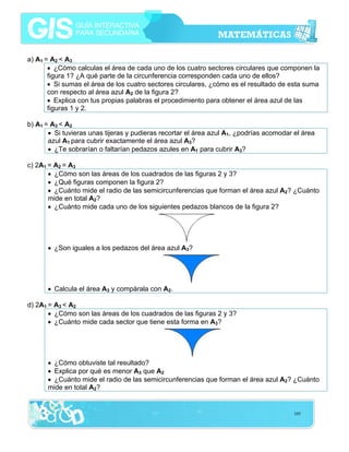 a) A1 = A2 < A3
• ¿Cómo calculas el área de cada uno de los cuatro sectores circulares que componen la
figura 1? ¿A qué parte de la circunferencia corresponden cada uno de ellos?
• Si sumas el área de los cuatro sectores circulares, ¿cómo es el resultado de esta suma
con respecto al área azul A2 de la figura 2?
• Explica con tus propias palabras el procedimiento para obtener el área azul de las
figuras 1 y 2.
b) A1 = A3 < A2
• Si tuvieras unas tijeras y pudieras recortar el área azul A1, ¿podrías acomodar el área
azul A1 para cubrir exactamente el área azul A3?
• ¿Te sobrarían o faltarían pedazos azules en A1 para cubrir A3?
c) 2A1 = A2 = A3
• ¿Cómo son las áreas de los cuadrados de las figuras 2 y 3?
• ¿Qué figuras componen la figura 2?
• ¿Cuánto mide el radio de las semicircunferencias que forman el área azul A2? ¿Cuánto
mide en total A2?
• ¿Cuánto mide cada uno de los siguientes pedazos blancos de la figura 2?

• ¿Son iguales a los pedazos del área azul A3?

• Calcula el área A3 y compárala con A2.
d) 2A1 = A3 < A2
• ¿Cómo son las áreas de los cuadrados de las figuras 2 y 3?
• ¿Cuánto mide cada sector que tiene esta forma en A3?

• ¿Cómo obtuviste tal resultado?
• Explica por qué es menor A3 que A2
• ¿Cuánto mide el radio de las semicircunferencias que forman el área azul A2? ¿Cuánto
mide en total A2?

105

 